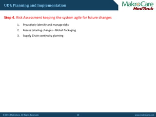 UDI: Planning and Implementation
St 4 Ri k A t k i th t il f f t hStep 4. Risk Assessment keeping the system agile for future changes
1. Proactively identify and manage risks
2. Assess Labeling changes ‐ Global Packaging
3. Supply Chain continuity planning
10© 2015 MakroCare. All Rights Reserved. www.makrocare.com
 