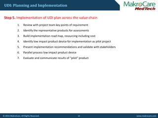 UDI: Planning and Implementation
St 5 I l t ti f UDI l th l h iStep 5. Implementation of UDI plan across the value chain
1. Review with project team key points of requirement
2. Identify the representative products for assessments
3. Build implementation road map, resourcing including cost
4. Identify low impact product device for implementation as pilot project
5. Present implementation recommendations and validate with stakeholders
6. Parallel process low impact product device
7. Evaluate and communicate results of "pilot" product
11© 2015 MakroCare. All Rights Reserved. www.makrocare.com
 