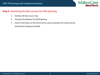 UDI: Planning and Implementation
St 6 Id tif i th d t f FDA tiStep 6. Identifying the data sources for FDA reporting
1. Develop UDI data source map
2. Develop UDI database for FDA Reporting
3. Submit information to FDA which will be used to populate the Unique Device 
Identification Database (GUDID)
12© 2015 MakroCare. All Rights Reserved. www.makrocare.com
 