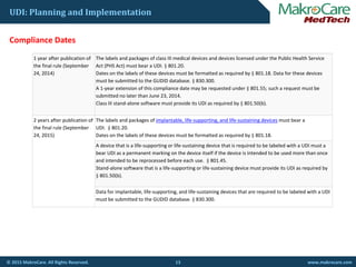 UDI: Planning and Implementation
C li D t
1 year after publication of 
the final rule (September 
24, 2014)
The labels and packages of class III medical devices and devices licensed under the Public Health Service 
Act (PHS Act) must bear a UDI. § 801.20.
Dates on the labels of these devices must be formatted as required by § 801.18. Data for these devices 
Compliance Dates
must be submitted to the GUDID database. § 830.300.
A 1‐year extension of this compliance date may be requested under § 801.55; such a request must be 
submitted no later than June 23, 2014.
Class III stand‐alone software must provide its UDI as required by § 801.50(b).
2 years after publication of 
the final rule (September 
24, 2015)
The labels and packages of implantable, life‐supporting, and life‐sustaining devices must bear a 
UDI. § 801.20.
Dates on the labels of these devices must be formatted as required by § 801.18.
A device that is a life‐supporting or life‐sustaining device that is required to be labeled with a UDI must a 
bear UDI as a permanent marking on the device itself if the device is intended to be used more than oncebear UDI as a permanent marking on the device itself if the device is intended to be used more than once 
and intended to be reprocessed before each use. § 801.45.
Stand‐alone software that is a life‐supporting or life‐sustaining device must provide its UDI as required by 
§ 801.50(b).
D t f i l t bl lif ti d lif t i i d i th t i d t b l b l d ith UDIData for implantable, life‐supporting, and life‐sustaining devices that are required to be labeled with a UDI 
must be submitted to the GUDID database. § 830.300.
13© 2015 MakroCare. All Rights Reserved. www.makrocare.com
 