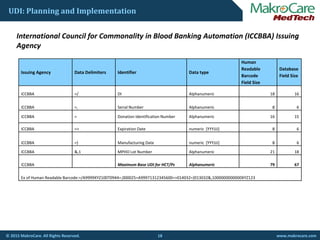 UDI: Planning and Implementation
I t ti l C il f C lit i Bl d B ki A t ti (ICCBBA) I iInternational Council for Commonality in Blood Banking Automation (ICCBBA) Issuing 
Agency
Human 
Readable Database
Issuing Agency Data Delimiters Identifier Data type
Readable 
Barcode 
Field Size
Database 
Field Size
ICCBBA  =/ DI Alphanumeric 18 16
ICCBBA  =, Serial Number  Alphanumeric 8 6
ICCBBA = Donation Identification Number Alphanumeric 16 15
ICCBBA  => Expiration Date numeric  [YYYJJJ] 8 6
ICCBBA  =} Manufacturing Date numeric  [YYYJJJ] 8 6
ICCBBA  &,1 MPHO Lot Number Alphanumeric 21 18
ICCBBA  Maximum Base UDI for HCT/Ps Alphanumeric 79 67
Ex of Human Readable Barcode:=/A9999XYZ100T0944=,000025=A99971312345600=>014032=}013032&,1000000000000XYZ123
18© 2015 MakroCare. All Rights Reserved. www.makrocare.com
 