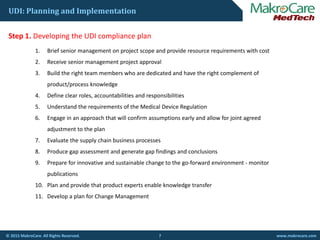 UDI: Planning and Implementation
St 1 D l i th UDI li lStep 1. Developing the UDI compliance plan
1. Brief senior management on project scope and provide resource requirements with cost
2. Receive senior management project approval
3. Build the right team members who are dedicated and have the right complement of 
product/process knowledge
4. Define clear roles, accountabilities and responsibilities
5. Understand the requirements of the Medical Device Regulation
6. Engage in an approach that will confirm assumptions early and allow for joint agreed 
adjustment to the plan
7. Evaluate the supply chain business processes
8. Produce gap assessment and generate gap findings and conclusions
9. Prepare for innovative and sustainable change to the go‐forward environment ‐ monitor 
publications
10. Plan and provide that product experts enable knowledge transfer
11. Develop a plan for Change Management 
7© 2015 MakroCare. All Rights Reserved. www.makrocare.com
 