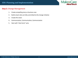 UDI: Planning and Implementation
St 3 Ch M tStep 3. Change Management
1. Create compelling story or business case
2. Build a team who are fully committed to the change initiative
3. Create the vision
4. Communication, Communication, Communication
5. Start with "short term" wins
9© 2015 MakroCare. All Rights Reserved. www.makrocare.com
 