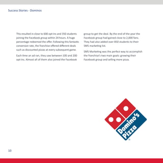 10
Success Stories - Dominos
This resulted in close to 600 opt-ins and 350 students
joining the Facebook group within 24 hours. A huge
percentage redeemed the offer. Following this fantastic
conversion rate, the franchise offered different deals
such as discounted pizzas at every subsequent game.
Each time an ad ran, they saw between 100 and 200
opt-ins. Almost all of them also joined the Facebook
group to get the deal. By the end of the year the
Facebook group had gained close to 2,000 fans.
They had also added over 850 students to their
SMS marketing list.
SMS Marketing was the perfect way to accomplish
the franchise’s two main goals: growing their
Facebook group and selling more pizza.
 
