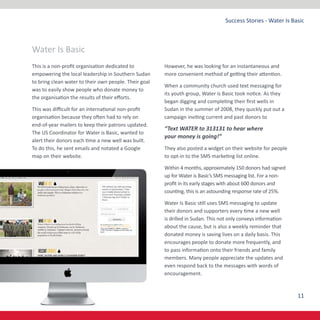 11
Success Stories - Water Is Basic
This is a non-profit organisation dedicated to
empowering the local leadership in Southern Sudan
to bring clean water to their own people. Their goal
was to easily show people who donate money to
the organisation the results of their efforts.
This was difficult for an international non-profit
organisation because they often had to rely on
end-of-year mailers to keep their patrons updated.
The US Coordinator for Water is Basic, wanted to
alert their donors each time a new well was built.
To do this, he sent emails and notated a Google
map on their website.
However, he was looking for an instantaneous and
more convenient method of getting their attention.
When a community church used text messaging for
its youth group, Water is Basic took notice. As they
began digging and completing their first wells in
Sudan in the summer of 2008, they quickly put out a
campaign inviting current and past donors to
“Text WATER to 313131 to hear where
your money is going!”
They also posted a widget on their website for people
to opt-in to the SMS marketing list online.
Within 4 months, approximately 150 donors had signed
up for Water is Basic’s SMS messaging list. For a non-
profit in its early stages with about 600 donors and
counting, this is an astounding response rate of 25%.
Water Is Basic still uses SMS messaging to update
their donors and supporters every time a new well
is drilled in Sudan. This not only conveys information
about the cause, but is also a weekly reminder that
donated money is saving lives on a daily basis. This
encourages people to donate more frequently, and
to pass information onto their friends and family
members. Many people appreciate the updates and
even respond back to the messages with words of
encouragement.
Water Is Basic
 