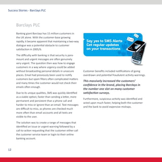 12
Success Stories - Barclays PLC
Banking giant Barclays has 15 million customers in
the UK alone. With the customer-base growing
rapidly, it became apparent that maintaining a two-way
dialogue was a potential obstacle to customer
satisfaction in 2005/6.
The difficulty with banking is that security is para-
mount and urgent messages are often genuinely
very urgent. The question then was how to engage
customers in a way where urgency could be added
without broadcasting personal details in unsecure
places. Email had previously been used to notify
customers but spam filters often complicated matters
and many times the customer would not check their
emails often enough.
Due to its unique qualities, SMS was quickly identified
as a viable option; faster than sending a letter, more
permanent and persistent than a phone call and
harder to miss or ignore than an email. Text messages
are difficult to miss, as phones are checked much
more often than email accounts and all texts are
visible to the user.
The solution was to create a range of messages that
identified an issue or urgent warning followed by a
call-to-action requesting that the customer either call
the customer service team or login to their online
banking account.
Customer benefits included notifications of going
overdrawn and potential fraudulent activity warnings.
This massively increased the customers’
confidence in the brand, placing Barclays in
the number one slot on many customer
satisfaction surveys.
Furthermore, suspicious activity was identified and
acted upon much faster, helping both the customer
and the bank to avoid expensive mishaps.
Barclays PLC
 