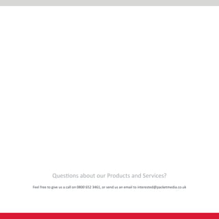 Questions about our Products and Services?
Feel free to give us a call on 0800 652 3461, or send us an email to interested@packetmedia.co.uk
 