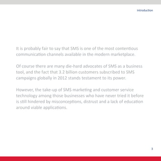 3
Introduction
It is probably fair to say that SMS is one of the most contentious
communication channels available in the modern marketplace.
Of course there are many die-hard advocates of SMS as a business
tool, and the fact that 3.2 billion customers subscribed to SMS
campaigns globally in 2012 stands testament to its power.
However, the take-up of SMS marketing and customer service
technology among those businesses who have never tried it before
is still hindered by misconceptions, distrust and a lack of education
around viable applications.
 
