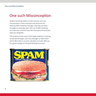 4
One such Misconception
Despite mounting evidence to the contrary, one such
misconception is that consumers and clients do not
welcome SMS marketing messages; that they see these
messages as annoying spam; that use of SMS marketing
can make your customer-base feel alienated and eventually
leave you altogether.
This certainly can be a worry if the target audience is receiving
unsolicited messages, too many messages or information
which offers little or no value. But done correctly, SMS can
be a game-changer for forward-thinking businesses.
One such Misconception
 