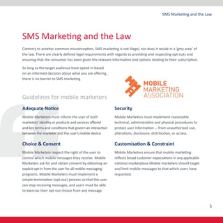 5
SMS Marketing and the Law
Contrary to another common misconception, SMS marketing is not illegal, nor does it reside in a ‘grey area’ of
the law. There are clearly defined legal requirements with regards to providing and respecting opt-outs and
ensuring that the consumer has been given the relevant information and options relating to their subscription.
So long as the target audience have opted-in based
on an informed decision about what you are offering,
there is no barrier to SMS marketing.
Guidelines for mobile marketers
Adequate Notice
Mobile Marketers must inform the user of both
marketers’ identity or products and services offered
and key terms and conditions that govern an interaction
between the marketer and the user’s mobile device.
Choice & Consent
Mobile Marketers respect the right of the user to
control which mobile messages they receive. Mobile
Marketers ask for and obtain consent by obtaining an
explicit opt-in from the user for all mobile messaging
programs. Mobile Marketers must implement a
simple termination (opt-out) process so that the user
can stop receiving messages, and users must be able
to exercise their opt-out choice from any message.
Security
Mobile Marketers must implement reasonable
technical, administrative and physical procedures to
protect user information … from unauthorised use,
alterations, disclosure, distribution, or access.
Customisation & Constraint
Mobile Marketers ensure that mobile marketing
reflects broad customer expectations in any applicable
national marketplace.Mobile marketers should target
and limit mobile messages to that which users have
requested.
SMS Marketing and the Law
 