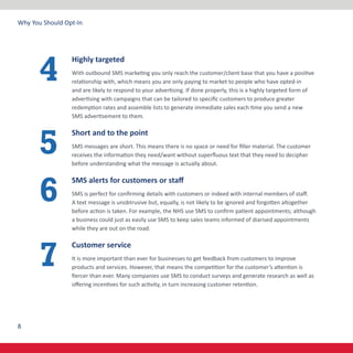 8
Why You Should Opt-In
Highly targeted
With outbound SMS marketing you only reach the customer/client base that you have a positive
relationship with, which means you are only paying to market to people who have opted-in
and are likely to respond to your advertising. If done properly, this is a highly targeted form of
advertising with campaigns that can be tailored to specific customers to produce greater
redemption rates and assemble lists to generate immediate sales each time you send a new
SMS advertisement to them.
Short and to the point
SMS messages are short. This means there is no space or need for filler material. The customer
receives the information they need/want without superfluous text that they need to decipher
before understanding what the message is actually about.
SMS alerts for customers or staff
SMS is perfect for confirming details with customers or indeed with internal members of staff.
A text message is unobtrusive but, equally, is not likely to be ignored and forgotten altogether
before action is taken. For example, the NHS use SMS to confirm patient appointments; although
a business could just as easily use SMS to keep sales teams informed of diarised appointments
while they are out on the road.
Customer service
It is more important than ever for businesses to get feedback from customers to improve
products and services. However, that means the competition for the customer’s attention is
fiercer than ever. Many companies use SMS to conduct surveys and generate research as well as
offering incentives for such activity, in turn increasing customer retention.
4
5
6
7
 