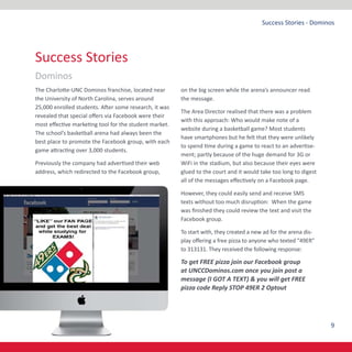 9
Success Stories - Dominos
The Charlotte-UNC Dominos franchise, located near
the University of North Carolina, serves around
25,000 enrolled students. After some research, it was
revealed that special offers via Facebook were their
most effective marketing tool for the student market.
The school’s basketball arena had always been the
best place to promote the Facebook group, with each
game attracting over 3,000 students.
Previously the company had advertised their web
address, which redirected to the Facebook group,
on the big screen while the arena’s announcer read
the message.
The Area Director realised that there was a problem
with this approach: Who would make note of a
website during a basketball game? Most students
have smartphones but he felt that they were unlikely
to spend time during a game to react to an advertise-
ment; partly because of the huge demand for 3G or
WiFi in the stadium, but also because their eyes were
glued to the court and it would take too long to digest
all of the messages effectively on a Facebook page.
However, they could easily send and receive SMS
texts without too much disruption: When the game
was finished they could review the text and visit the
Facebook group.
To start with, they created a new ad for the arena dis-
play offering a free pizza to anyone who texted “49ER”
to 313131. They received the following response:
To get FREE pizza join our Facebook group
at UNCCDominos.com once you join post a
message (I GOT A TEXT) & you will get FREE
pizza code Reply STOP 49ER 2 Optout
Success Stories
Dominos
 