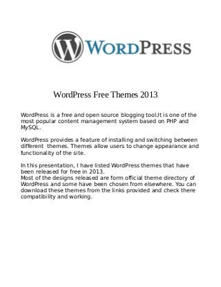 WordPress Free Themes 2013
WordPress is a free and open source blogging tool.It is one of the
most popular content management system based on PHP and
MySQL.
WordPress provides a feature of installing and switching between
different themes. Themes allow users to change appearance and
functionality of the site.
In this presentation, I have listed WordPress themes that have
been released for free in 2013.
Most of the designs released are form official theme directory of
WordPress and some have been chosen from elsewhere. You can
download these themes from the links provided and check there
compatibility and working.
 