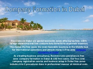 Free Zones in Dubai are special economic zones offering tax free, 100%
foreign ownership and free customs duty benefits to expatriate investors.
This makes the free zones the most favorable locations in the Middle East
for international operations and attracts many in Free zone company
formation in Dubai.
As a leading business consultancy, Business Link specializes in free
zone company formation in Dubai & UAE free zones. Our free zone
company registration service and business setup in Dubai free zones
includes A to Z procedures done in professional manner at minimal costs.
 
