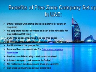  100% Foreign Ownership (no local partner or sponsor
required)
 No corporate tax for 50 years and can be renewable for
an additional 50 years
 Duty free goods importing into the free zones
 Easy recruitment procedures, work permits and Visas
 Facility to own the properties
 Renewal fees are moderate for free zone company
formation
 Business confidentiality is strictly maintained
 Allowed to open bank account in Dubai
 No restriction for doing more than one activity
 Can wind up business at your discretion
 