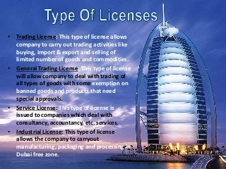 • Trading License: This type of license allows
company to carry out trading activities like
buying, import & export and selling of
limited number of goods and commodities.
• General Trading License: This type of license
will allow company to deal with trading of
all types of goods with some exemption on
banned goods and products that need
special approvals.
• Service License: This type of license is
issued to companies which deal with
consultancy, accountancy, etc. services.
• Industrial License: This type of license
allows the company to carryout
manufacturing, packaging and processing in
Dubai free zone.
 