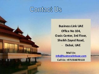 Business Link UAE
Office No 104,
Oasis Center, 3rd Floor,
Sheikh Zayed Road,
- Dubai, UAE
Mail Us:
info@businesslinkuae.com
Call Us: +971556070118
 