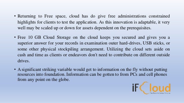 • Returning to Free space, cloud has do give free administrations constrained
highlights for clients to test the application. As this innovation is adaptable, it very
well may be scaled up or down for assets dependent on the prerequisites.
• Free 10 GB Cloud Storage on the cloud keeps you secured and gives you a
superior answer for your records in examination outer hard-drives, USB sticks, or
some other physical stockpiling arrangement. Utilizing the cloud sets aside on
cash and time as clients or endeavors don't need to contribute on different outside
drives.
• A significant striking variable would get to information on the fly without putting
resources into foundation. Information can be gotten to from PCs and cell phones
from any point on the globe.
 