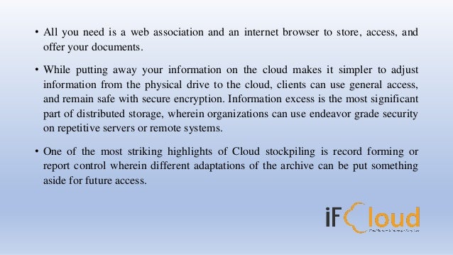 • All you need is a web association and an internet browser to store, access, and
offer your documents.
• While putting away your information on the cloud makes it simpler to adjust
information from the physical drive to the cloud, clients can use general access,
and remain safe with secure encryption. Information excess is the most significant
part of distributed storage, wherein organizations can use endeavor grade security
on repetitive servers or remote systems.
• One of the most striking highlights of Cloud stockpiling is record forming or
report control wherein different adaptations of the archive can be put something
aside for future access.
 