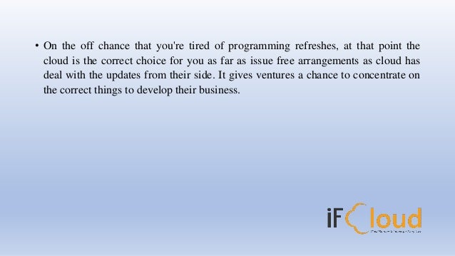 • On the off chance that you're tired of programming refreshes, at that point the
cloud is the correct choice for you as far as issue free arrangements as cloud has
deal with the updates from their side. It gives ventures a chance to concentrate on
the correct things to develop their business.
 