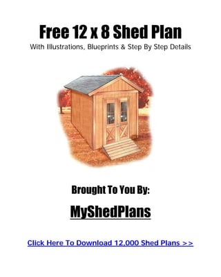Free 12 x 8 Shed Plan
With Illustrations, Blueprints & Step By Step Details




             Brought To You By:

             MyShedPlans
Click Here To Download 12,000 Shed Plans >>
 