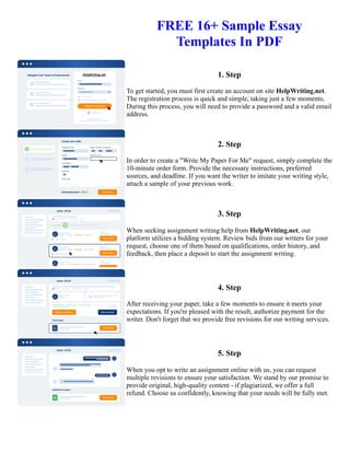 FREE 16+ Sample Essay
Templates In PDF
1. Step
To get started, you must first create an account on site HelpWriting.net.
The registration process is quick and simple, taking just a few moments.
During this process, you will need to provide a password and a valid email
address.
2. Step
In order to create a "Write My Paper For Me" request, simply complete the
10-minute order form. Provide the necessary instructions, preferred
sources, and deadline. If you want the writer to imitate your writing style,
attach a sample of your previous work.
3. Step
When seeking assignment writing help from HelpWriting.net, our
platform utilizes a bidding system. Review bids from our writers for your
request, choose one of them based on qualifications, order history, and
feedback, then place a deposit to start the assignment writing.
4. Step
After receiving your paper, take a few moments to ensure it meets your
expectations. If you're pleased with the result, authorize payment for the
writer. Don't forget that we provide free revisions for our writing services.
5. Step
When you opt to write an assignment online with us, you can request
multiple revisions to ensure your satisfaction. We stand by our promise to
provide original, high-quality content - if plagiarized, we offer a full
refund. Choose us confidently, knowing that your needs will be fully met.
FREE 16+ Sample Essay Templates In PDF FREE 16+ Sample Essay Templates In PDF
 