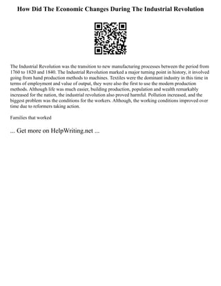 How Did The Economic Changes During The Industrial Revolution
The Industrial Revolution was the transition to new manufacturing processes between the period from
1760 to 1820 and 1840. The Industrial Revolution marked a major turning point in history, it involved
going from hand production methods to machines. Textiles were the dominant industry in this time in
terms of employment and value of output, they were also the first to use the modern production
methods. Although life was much easier, building production, population and wealth remarkably
increased for the nation, the industrial revolution also proved harmful. Pollution increased, and the
biggest problem was the conditions for the workers. Although, the working conditions improved over
time due to reformers taking action.
Families that worked
... Get more on HelpWriting.net ...
 
