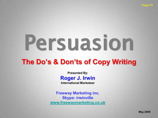 Page #1




Persuasion
The Do’s & Don’ts of Copy Writing
                 Presented By:
            Roger J. Irwin
             International Marketeer


          Freeway Marketing inc.
             Skype: irwinville
        www.freewaymarketing.co.uk

                                       May 2009
 