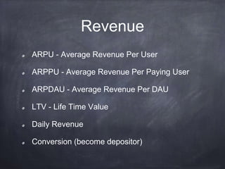 Revenue
ARPU - Average Revenue Per User
ARPPU - Average Revenue Per Paying User
ARPDAU - Average Revenue Per DAU
LTV - Life Time Value
Daily Revenue
Conversion (become depositor)
 