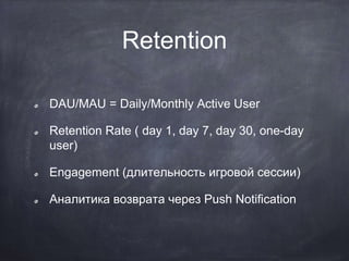 Retention
DAU/MAU = Daily/Monthly Active User
Retention Rate ( day 1, day 7, day 30, one-day
user)
Engagement (длительность игровой сессии)
Аналитика возврата через Push Notification
 
