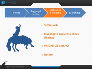 o Softlaunch 
o Investigate and cross-check 
findings 
o PRIORITIZE and ACT 
o Iterate 
Thinking 
Tagging & 
testing 
Softlaunch 
& iterating Launching 
 