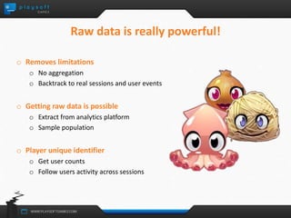 Raw data is really powerful! 
o Removes limitations 
o No aggregation 
o Backtrack to real sessions and user events 
o Getting raw data is possible 
o Extract from analytics platform 
o Sample population 
o Player unique identifier 
o Get user counts 
o Follow users activity across sessions 
 