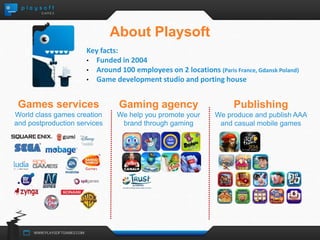 About Playsoft 
Key facts: 
• Funded in 2004 
• Around 100 employees on 2 locations (Paris France, Gdansk Poland) 
• Game development studio and porting house 
Games services 
World class games creation 
and postproduction services 
Publishing 
We produce and publish AAA 
and casual mobile games 
Gaming agency 
We help you promote your 
brand through gaming 
 
