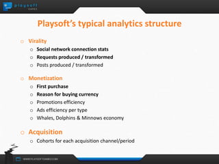 Playsoft’s typical analytics structure 
o Virality 
o Social network connection stats 
o Requests produced / transformed 
o Posts produced / transformed 
o Monetization 
o First purchase 
o Reason for buying currency 
o Promotions efficiency 
o Ads efficiency per type 
o Whales, Dolphins & Minnows economy 
o Acquisition 
o Cohorts for each acquisition channel/period 
 