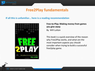 Free2Play fundamentals 
If all this is unfamiliar… here is a reading recommendation 
Free-to-Play: Making money from games 
you give away 
By Will Lutton 
This book is a quick overview of the reason 
why Free2Play works, and what are the 
most important aspects you should 
consider when trying to build a successful 
free2play game. 
 