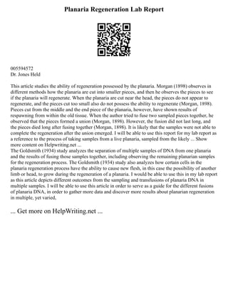 Planaria Regeneration Lab Report
005594572
Dr. Jones Held
This article studies the ability of regeneration possessed by the planaria. Morgan (1898) observes in
different methods how the planaria are cut into smaller pieces, and then he observes the pieces to see
if the planaria will regenerate. When the planaria are cut near the head, the pieces do not appear to
regenerate, and the pieces cut too small also do not possess the ability to regenerate (Morgan, 1898).
Pieces cut from the middle and the end piece of the planaria, however, have shown results of
respawning from within the old tissue. When the author tried to fuse two sampled pieces together, he
observed that the pieces formed a union (Morgan, 1898). However, the fusion did not last long, and
the pieces died long after fusing together (Morgan, 1898). It is likely that the samples were not able to
complete the regeneration after the union emerged. I will be able to use this report for my lab report as
a reference to the process of taking samples from a live planaria, sampled from the likely ... Show
more content on Helpwriting.net ...
The Goldsmith (1934) study analyzes the separation of multiple samples of DNA from one planaria
and the results of fusing those samples together, including observing the remaining planarian samples
for the regeneration process. The Goldsmith (1934) study also analyzes how certain cells in the
planaria regeneration process have the ability to cause new flesh, in this case the possibility of another
limb or head, to grow during the regeneration of a planaria. I would be able to use this in my lab report
as this article depicts different outcomes from the sampling and transfusions of planaria DNA in
multiple samples. I will be able to use this article in order to serve as a guide for the different fusions
of planaria DNA, in order to gather more data and discover more results about planarian regeneration
in multiple, yet varied,
... Get more on HelpWriting.net ...
 