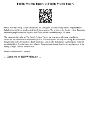 Family Systems Theory Vs Family System Theory
I think that the Family System Theory and the Ecological System Theory are two important basic
beliefs about children, families, and family involvement. The system in the family system theory is a
system of people connected together and if one part isn t working things fall apart.
The elements that make up The Family System Theory are structures, rules, and boundaries.
Structures have to deal with behavioral patterns that are repeated made by the family. Rules are used
to agree and deal with situations. Each family has certain rules that are self regulating and work for
certain families. Boundaries are special rules that govern the interactions between subsystems in the
family. It helps families function well.
In order to understand a student,
... Get more on HelpWriting.net ...
 