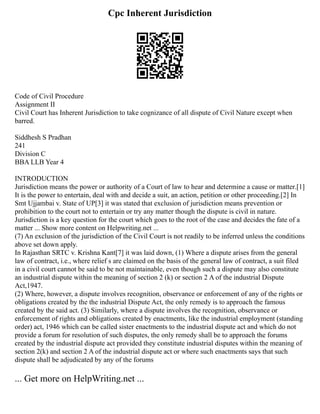 Cpc Inherent Jurisdiction
Code of Civil Procedure
Assignment II
Civil Court has Inherent Jurisdiction to take cognizance of all dispute of Civil Nature except when
barred.
Siddhesh S Pradhan
241
Division C
BBA LLB Year 4
INTRODUCTION
Jurisdiction means the power or authority of a Court of law to hear and determine a cause or matter.[1]
It is the power to entertain, deal with and decide a suit, an action, petition or other proceeding.[2] In
Smt Ujjambai v. State of UP[3] it was stated that exclusion of jurisdiction means prevention or
prohibition to the court not to entertain or try any matter though the dispute is civil in nature.
Jurisdiction is a key question for the court which goes to the root of the case and decides the fate of a
matter ... Show more content on Helpwriting.net ...
(7) An exclusion of the jurisdiction of the Civil Court is not readily to be inferred unless the conditions
above set down apply.
In Rajasthan SRTC v. Krishna Kant[7] it was laid down, (1) Where a dispute arises from the general
law of contract, i.e., where relief s are claimed on the basis of the general law of contract, a suit filed
in a civil court cannot be said to be not maintainable, even though such a dispute may also constitute
an industrial dispute within the meaning of section 2 (k) or section 2 A of the industrial Dispute
Act,1947.
(2) Where, however, a dispute involves recognition, observance or enforcement of any of the rights or
obligations created by the the industrial Dispute Act, the only remedy is to approach the famous
created by the said act. (3) Similarly, where a dispute involves the recognition, observance or
enforcement of rights and obligations created by enactments, like the industrial employment (standing
order) act, 1946 which can be called sister enactments to the industrial dispute act and which do not
provide a forum for resolution of such disputes, the only remedy shall be to approach the forums
created by the industrial dispute act provided they constitute industrial disputes within the meaning of
section 2(k) and section 2 A of the industrial dispute act or where such enactments says that such
dispute shall be adjudicated by any of the forums
... Get more on HelpWriting.net ...
 