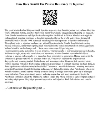 How Does Gandhi Use Passive Resistance To Injustice
The great Martin Luther King once said, Injustice anywhere is a threat to justice everywhere. Over the
course of human history, injustice has been a cancer to everyone struggling and fighting for freedom.
From Gandhi s resistance and fight for freedom against the British to Nelson Mandela s struggle to
end apartheid, injustice continues to threaten humanity all over the world today. Since the end of
apartheid South Africa in 1994, not much has changed when it pertains to injustice to humanity.
Throughout history, injustice has been met with different methods. Gandhi fought injustice using
passive resistance, rather than fighting back with violence he turned the other cheek to his aggressors.
Nelson Mandela used sabotage and ... Show more content on Helpwriting.net ...
His movement is only motion but it is not progress. The Satyagraha is ever moving forward (Ghandhi,
8).You were right, those who use violence as a means to achieve freedom never obtain it Since
violence is a never ending cycle, it is passed on from generation to generation. Hatred starts with the
father and is passed on to the his children and so on. You always stressed the importance of
Satyagraha and resorting to civil disobedience and non cooperation. However, is it ever too late to
combat injustice with civil disobedience and passive resistance? If so much injustice has been done, is
there a point where violence may be inevitable? The reason I ask this is because I am very passionate
about the Palestinian struggle for justice and peace. My father, like many other Palestinians who were
born in Palestine, had to flee the country with his family at the age of five and grew up in a refugee
camp in Jordan. Those who stayed weren t so lucky, many died and many continue to live in the
Palestinian territories under the oppressive state of Israel. The whole conflict is very complex and goes
back sixty eight years. Sixty eight years of oppression and injustice. Both Palestinians and Israelis
have seen
... Get more on HelpWriting.net ...
 