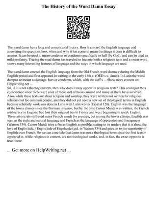 The History of the Word Damn Essay
The word damn has a long and complicated history. How it entered the English language and
answering the questions how, when and why it has come to mean the things it does is difficult to
answer. It can be used to mean condemn or condemn specifically to hall (by God), and can be used as
mild profanity. Tracing the road damn has traveled to become both a religious term and a swear word
shows many interesting features of language and the ways in which language are used.
The word damn entered the English language from the Old French word damne r during the Middle
English period and first appeared in writing in the early 14th c. (OED s.v. damn). In Latin the word
dampnā re meant to damage, hurt or condemn, which, with the suffix ... Show more content on
Helpwriting.net ...
So, if it is not a theological tern, then why does it only appear in religious texts? This could just be a
coincidence since there were a lot of these sort of books around and many of them have survived.
Also, while these texts are about religion and worship, they were written not written for religious
scholars but for common people, and they did not yet need a new set of theological terms in English
because scholarly work was done in Latin with Latin words (Crystal 128). English was the language
of the lower classes since the Norman invasion, but by the time Cursor Mundi was written, the French
aristocracy in England had lost their original ties to France and were beginning to speak English.
These aristocrats still used many French words for prestige, but among the lower classes, English was
seen as the right and natural language and French as the language of oppression and foreignness
(Watson 334). Cursor Mundi tries to be as English as posible, stating to its readers that it is about the
love of Englis lede, / Englis lede of Engelande (qtd. in Watson 334) and goes on to the superiority of
English over French. So we can conclude that damn was not a theological term since the first texts it
appeared in, while religious in content, are not theological works, and, in fact, the exact opposite is
true: these
... Get more on HelpWriting.net ...
 