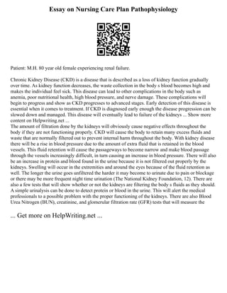 Essay on Nursing Care Plan Pathophysiology
Patient: M.H. 80 year old female experiencing renal failure.
Chronic Kidney Disease (CKD) is a disease that is described as a loss of kidney function gradually
over time. As kidney function decreases, the waste collection in the body s blood becomes high and
makes the individual feel sick. This disease can lead to other complications in the body such as
anemia, poor nutritional health, high blood pressure, and nerve damage. These complications will
begin to progress and show as CKD progresses to advanced stages. Early detection of this disease is
essential when it comes to treatment. If CKD is diagnosed early enough the disease progression can be
slowed down and managed. This disease will eventually lead to failure of the kidneys ... Show more
content on Helpwriting.net ...
The amount of filtration done by the kidneys will obviously cause negative effects throughout the
body if they are not functioning properly. CKD will cause the body to retain many excess fluids and
waste that are normally filtered out to prevent internal harm throughout the body. With kidney disease
there will be a rise in blood pressure due to the amount of extra fluid that is retained in the blood
vessels. This fluid retention will cause the passageways to become narrow and make blood passage
through the vessels increasingly difficult, in turn causing an increase in blood pressure. There will also
be an increase in protein and blood found in the urine because it is not filtered out properly by the
kidneys. Swelling will occur in the extremities and around the eyes because of the fluid retention as
well. The longer the urine goes unfiltered the harder it may become to urinate due to pain or blockage
or there may be more frequent night time urination (The National Kidney Foundation, 12). There are
also a few tests that will show whether or not the kidneys are filtering the body s fluids as they should.
A simple urinalysis can be done to detect protein or blood in the urine. This will alert the medical
professionals to a possible problem with the proper functioning of the kidneys. There are also Blood
Urea Nitrogen (BUN), creatinine, and glomerular filtration rate (GFR) tests that will measure the
... Get more on HelpWriting.net ...
 