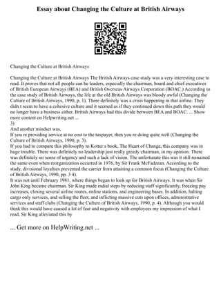 Essay about Changing the Culture at British Airways
Changing the Culture at British Airways
Changing the Culture at British Airways The British Airways case study was a very interesting case to
read. It proves that not all people can be leaders, especially the chairman, board and chief executives
of British European Airways (BEA) and British Overseas Airways Corporation (BOAC.) According to
the case study of British Airways, the life at the old British Airways was bloody awful (Changing the
Culture of British Airways, 1990, p. 1). There definitely was a crisis happening in that airline. They
didn t seem to have a cohesive culture and it seemed as if they continued down this path they would
no longer have a business either. British Airways had this divide between BEA and BOAC. ... Show
more content on Helpwriting.net ...
3)
And another mindset was,
If you re providing service at no cost to the taxpayer, then you re doing quite well (Changing the
Culture of British Airways, 1990, p. 3).
If you had to compare this philosophy to Kotter s book, The Heart of Change, this company was in
huge trouble. There was definitely no leadership just really greedy chairman, in my opinion. There
was definitely no sense of urgency and such a lack of vision. The unfortunate this was it still remained
the same even when reorganization occurred in 1976, by Sir Frank McFadzean. According to the
study, divisional loyalties prevented the carrier from attaining a common focus (Changing the Culture
of British Airways, 1990, pp. 3 4).
It was not until February 1981, where things began to look up for British Airways. It was when Sir
John King became chairman. Sir King made radial steps by reducing staff significantly, freezing pay
increases, closing several airline routes, online stations, and engineering bases. In addition, halting
cargo only services, and selling the fleet, and inflicting massive cuts upon offices, administrative
services and staff clubs (Changing the Culture of British Airways, 1990, p. 4). Although you would
think this would have caused a lot of fear and negativity with employees my impression of what I
read, Sir King alleviated this by
... Get more on HelpWriting.net ...
 