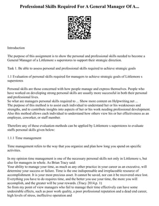Professional Skills Required For A General Manager Of A...
Introduction
The purpose of this assignment is to show the personal and professional skills needed to become a
General Manager of a Littlemore s superstores to support their strategic direction.
Task 1. Be able to assess personal and professional skills required to achieve strategic goals
1.1 Evaluation of personal skills required for managers to achieve strategic goals of Littlemore s
superstores
Personal skills are those concerned with how people manage and express themselves. People who
have worked on developing strong personal skills are usually more successful in both their personal
and professional lives.
So what are managers personal skills required to ... Show more content on Helpwriting.net ...
The purpose of this method is to assist each individual to understand her or his weaknesses and
strengths, and to contribute insights into aspects of her or his work needing professional development.
Also this method allows each individual to understand how others view his or her effectiveness as an
employee, coworker, or staff member.
Therefore any of these evaluation methods can be applied by Littlemore s superstores to evaluate
staffs personal skills given below:
1.1.1 Time management
Time management refers to the way that you organize and plan how long you spend on specific
activities.
In my opinion time management is one of the necessary personal skills not only in Littlemore s, but
also for managers in whole. As Brian Tracy said:
Your ability to manage your time, as much as any other practice in your career as an executive, will
determine your success or failure. Time is the one indispensable and irreplaceable resource of
accomplishment. It is your most precious asset. It cannot be saved, nor can it be recovered once lost.
Everything you have to do requires time, and the better you use your time, the more you will
accomplish, and the greater will be your rewards. (Tracy 2014,p. 1)
So from my point of view managers who fail to manage their time effectively can have some
undesirable effects, such as poor work quality, a poor professional reputation and a dead end career,
high levels of stress, ineffective operation and
 