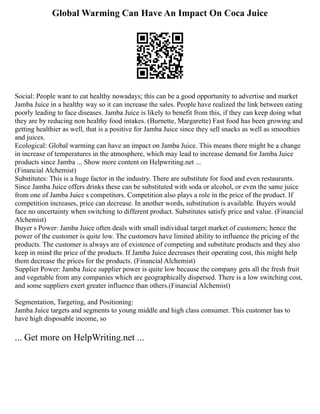 Global Warming Can Have An Impact On Coca Juice
Social: People want to eat healthy nowadays; this can be a good opportunity to advertise and market
Jamba Juice in a healthy way so it can increase the sales. People have realized the link between eating
poorly leading to face diseases. Jamba Juice is likely to benefit from this, if they can keep doing what
they are by reducing non healthy food intakes. (Burnette, Margarette) Fast food has been growing and
getting healthier as well, that is a positive for Jamba Juice since they sell snacks as well as smoothies
and juices.
Ecological: Global warming can have an impact on Jamba Juice. This means there might be a change
in increase of temperatures in the atmosphere, which may lead to increase demand for Jamba Juice
products since Jamba ... Show more content on Helpwriting.net ...
(Financial Alchemist)
Substitutes: This is a huge factor in the industry. There are substitute for food and even restaurants.
Since Jamba Juice offers drinks these can be substituted with soda or alcohol, or even the same juice
from one of Jamba Juice s competitors. Competition also plays a role in the price of the product. If
competition increases, price can decrease. In another words, substitution is available. Buyers would
face no uncertainty when switching to different product. Substitutes satisfy price and value. (Financial
Alchemist)
Buyer s Power: Jamba Juice often deals with small individual target market of customers; hence the
power of the customer is quite low. The customers have limited ability to influence the pricing of the
products. The customer is always are of existence of competing and substitute products and they also
keep in mind the price of the products. If Jamba Juice decreases their operating cost, this might help
them decrease the prices for the products. (Financial Alchemist)
Supplier Power: Jamba Juice supplier power is quite low because the company gets all the fresh fruit
and vegetable from any companies which are geographically dispersed. There is a low switching cost,
and some suppliers exert greater influence than others.(Financial Alchemist)
Segmentation, Targeting, and Positioning:
Jamba Juice targets and segments to young middle and high class consumer. This customer has to
have high disposable income, so
... Get more on HelpWriting.net ...
 