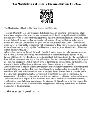 The Manifestation of Pride in The Great Divorce by C.S....
The Manifestation of Pride in The Great Divorce by C.S. Lewis
The Great Divorce by C.S. Lewis suggests that choices made on earth have a consequential effect
towards our acceptance into heaven or our plummet into hell. In this book pride manifests itself in a
hundred subtle ways as souls whine about perceived injustices or irrational motives. Thankfully, a few
tourists do humble themselves, become transformed into marvelously real beings, and remain in
heaven. But most don t, about which the great Scottish author George MacDonald, Lewis heavenly
guide, says, They may not be rejecting the truth of heaven now. They may be reenacting the rejection
they made while on earth . George MacDonald the narrator/teacher, from whom Lewis ... Show more
content on Helpwriting.net ...
Adoption has brought me through the hands of my birth mother to a mother who has now raised me
for 16 years. Conversations with my birth mother result in dramatic feelings for her and for me,
tyranny of the past (p.102). But, Lewis suggests in the book that the past is all she (the ghost) chose to
have and that it was the wrong way to deal with sorrow . My birth mother could very well be the ghost
as I was even an accident . As her memory of me is deceiving and still consuming her thoughts. This
maternal or instinctual love is preventing my mother from moving on in her own life.
A material mind set is a reality of many entrepreneurs and is well represented in this book through the
man with the bowler hat, Ikey. This mans thoughts revolve around providing necessity, But if I can
come back with some real commodities...why, at once you d get a demand down in our town (p.13).
For a real world entrepreneur, such as Ikey, it would be simple for thoughts to be consumed by
opportunism. If thoughts are consumed by need, it leaves less time to reflect on choices and can cause
Acedia (restlessness or despair). Lewis makes this point later in chapter six while referring to Ikey,
...still availing himself of every scrap of cover, he set out on his Via dolorosa to the bus, carrying his
torture (p.49). Ikey s refusal to rest denies him an opportunity, which any entrepreneur would never
give up, but in this instance his
... Get more on HelpWriting.net ...
 