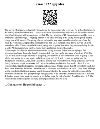 Juror 8 12 Angry Men
The movie 12 Angry Men begins by introducing the young man who is on trial for killing his father. In
the movie, it is revealed that the 12 Jurors who heard the case deliberation over all the evidence must
return back to court with a unanimous verdict. The jury consists of 12 Caucasian men, middle class to
upper class of middle age. The group of men is not only deciding if the young man is guilty but the
young man s life as well. The group of men go into the jury room to deliberate the case. Once they
enter the room they complain that the room is too hot. Once the men settle down, they all sit down
around the table. All the Jurors believe the young man is guilty, but when they are seated they decide
to vote. All the Jurors vote guilty ... Show more content on Helpwriting.net ...
For example, the old man who lived beneath the young man and father was testifying to feel
important, and even though he heard I m gonna kill you, that can be taken out of context. With this
said the 5th Juror changes his vote to not guilty, and the vote is nine to three in favor of guilty. After
all the statements, they vote again, and this time jurors 5, 8, 9, and 11 vote not guilty, and the
deliberation continues. After Juror 8 questions the old man who suffered a stroke and could only walk
slowly, he stated he got to the door in 15 seconds and saw the boy run downstairs . Juror 8 is not
convinced and decides to recreate the scene and concludes it takes longer than 15 seconds to reach the
door. Juror 3 became defensive . Another vote is taken and now is six to six votes. Then Juror 8 brings
up the possibility that the defendant unable to name/ identify the movie he watched because of the
emotional distress he was going through being accused to be a murder. Another discussion is how the
defendant would have made the stab in to his father since the defendant is 5 7 and his father 6 2. They
conclude that the young man has very little experience on how to use a
... Get more on HelpWriting.net ...
 
