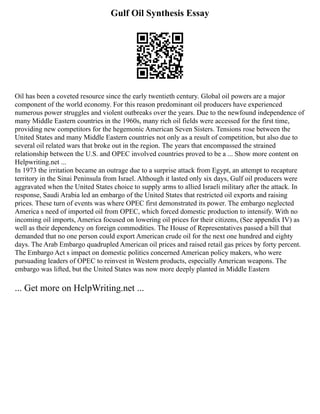 Gulf Oil Synthesis Essay
Oil has been a coveted resource since the early twentieth century. Global oil powers are a major
component of the world economy. For this reason predominant oil producers have experienced
numerous power struggles and violent outbreaks over the years. Due to the newfound independence of
many Middle Eastern countries in the 1960s, many rich oil fields were accessed for the first time,
providing new competitors for the hegemonic American Seven Sisters. Tensions rose between the
United States and many Middle Eastern countries not only as a result of competition, but also due to
several oil related wars that broke out in the region. The years that encompassed the strained
relationship between the U.S. and OPEC involved countries proved to be a ... Show more content on
Helpwriting.net ...
In 1973 the irritation became an outrage due to a surprise attack from Egypt, an attempt to recapture
territory in the Sinai Peninsula from Israel. Although it lasted only six days, Gulf oil producers were
aggravated when the United States choice to supply arms to allied Israeli military after the attack. In
response, Saudi Arabia led an embargo of the United States that restricted oil exports and raising
prices. These turn of events was where OPEC first demonstrated its power. The embargo neglected
America s need of imported oil from OPEC, which forced domestic production to intensify. With no
incoming oil imports, America focused on lowering oil prices for their citizens, (See appendix IV) as
well as their dependency on foreign commodities. The House of Representatives passed a bill that
demanded that no one person could export American crude oil for the next one hundred and eighty
days. The Arab Embargo quadrupled American oil prices and raised retail gas prices by forty percent.
The Embargo Act s impact on domestic politics concerned American policy makers, who were
pursuading leaders of OPEC to reinvest in Western products, especially American weapons. The
embargo was lifted, but the United States was now more deeply planted in Middle Eastern
... Get more on HelpWriting.net ...
 