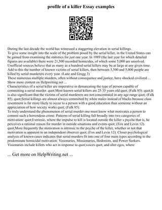 profile of a killer Essay examples
During the last decade the world has witnessed a staggering elevation in serial killings.
To give some insight into the scale of the problem posed by the serial killer, in the United States can
be gained from examining the statistics for just one year. In 1989 (the last year for which detailed
figures are available) there were 21,500 recorded homicides, of which some 5,000 are unsolved.
Unofficial sources believe that as many as a hundred serial killers may be at large at any given time.
Add to this the number of known victims of serial killers, then between 3,500 and 5,000 people are
killed by serial murderers every year. (Lane and Gregg 3)
These numerous multiple murders, often without consequence and justice, have shocked civilized ...
Show more content on Helpwriting.net ...
Characteristics of a serial killer are imperative in demarcating the type of person capable of
committing a serial murder. quot;Most known serial killers are 25 35 years old quot; (Falk 85). quot;It
is also significant that the victims of serial murderers are not concentrated in any age range quot; (Falk
85). quot;Serial killings are almost always committed by white males instead of blacks because class
resentment is far more likely to occur to a person with a good education than someone without an
appreciation of how society works quot; (Falk 85).
To truly understand the phenomenon of serial murder one must know what motivates a person to
commit such a horrendous crime. Patterns of serial killing fall broadly into two categories of
motivation: quot;Extrinsic, where the impulse to kill is located outside the killer s psyche that is, he
perceives a rational reason for murder in outside situations and events quot; (Fox and Levin 12).
quot;More frequently the motivation is intrinsic to the psyche of the killer, whether or not that
motivation is apparent to an independent observer quot; (Fox and Levin 12). Closer psychological
analysis of known cases indicates that serial murders fit into one of four main types according to the
predominate homicidal motivation: Visionaries, Missionaries, Hedonists, and Power Seekers.
Visionaries include killers who act in response to quot;voices quot; and alter egos, where
... Get more on HelpWriting.net ...
 