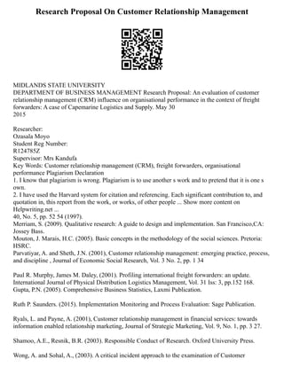 Research Proposal On Customer Relationship Management
MIDLANDS STATE UNIVERSITY
DEPARTMENT OF BUSINESS MANAGEMENT Research Proposal: An evaluation of customer
relationship management (CRM) influence on organisational performance in the context of freight
forwarders: A case of Capemarine Logistics and Supply. May 30
2015
Researcher:
Ozasala Moyo
Student Reg Number:
R124785Z
Supervisor: Mrs Kandufa
Key Words: Customer relationship management (CRM), freight forwarders, organisational
performance Plagiarism Declaration
1. I know that plagiarism is wrong. Plagiarism is to use another s work and to pretend that it is one s
own.
2. I have used the Harvard system for citation and referencing. Each significant contribution to, and
quotation in, this report from the work, or works, of other people ... Show more content on
Helpwriting.net ...
40, No. 5, pp. 52 54 (1997).
Merriam, S. (2009). Qualitative research: A guide to design and implementation. San Francisco,CA:
Jossey Bass.
Mouton, J. Marais, H.C. (2005). Basic concepts in the methodology of the social sciences. Pretoria:
HSRC.
Parvatiyar, A. and Sheth, J.N. (2001), Customer relationship management: emerging practice, process,
and discipline , Journal of Economic Social Research, Vol. 3 No. 2, pp. 1 34
Paul R. Murphy, James M. Daley, (2001). Profiling international freight forwarders: an update.
International Journal of Physical Distribution Logistics Management, Vol. 31 Iss: 3, pp.152 168.
Gupta, P.N. (2005). Comprehensive Business Statistics, Laxmi Publication.
Ruth P. Saunders. (2015). Implementation Monitoring and Process Evaluation: Sage Publication.
Ryals, L. and Payne, A. (2001), Customer relationship management in financial services: towards
information enabled relationship marketing, Journal of Strategic Marketing, Vol. 9, No. 1, pp. 3 27.
Shamoo, A.E., Resnik, B.R. (2003). Responsible Conduct of Research. Oxford University Press.
Wong, A. and Sohal, A., (2003). A critical incident approach to the examination of Customer
 