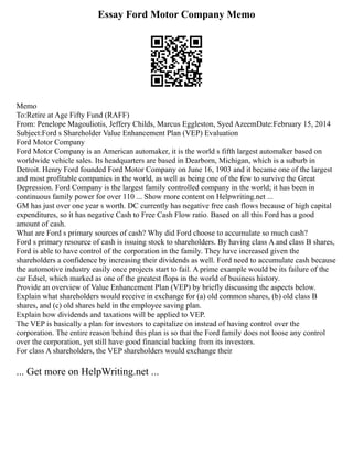 Essay Ford Motor Company Memo
Memo
To:Retire at Age Fifty Fund (RAFF)
From: Penelope Magouliotis, Jeffery Childs, Marcus Eggleston, Syed AzeemDate:February 15, 2014
Subject:Ford s Shareholder Value Enhancement Plan (VEP) Evaluation
Ford Motor Company
Ford Motor Company is an American automaker, it is the world s fifth largest automaker based on
worldwide vehicle sales. Its headquarters are based in Dearborn, Michigan, which is a suburb in
Detroit. Henry Ford founded Ford Motor Company on June 16, 1903 and it became one of the largest
and most profitable companies in the world, as well as being one of the few to survive the Great
Depression. Ford Company is the largest family controlled company in the world; it has been in
continuous family power for over 110 ... Show more content on Helpwriting.net ...
GM has just over one year s worth. DC currently has negative free cash flows because of high capital
expenditures, so it has negative Cash to Free Cash Flow ratio. Based on all this Ford has a good
amount of cash.
What are Ford s primary sources of cash? Why did Ford choose to accumulate so much cash?
Ford s primary resource of cash is issuing stock to shareholders. By having class A and class B shares,
Ford is able to have control of the corporation in the family. They have increased given the
shareholders a confidence by increasing their dividends as well. Ford need to accumulate cash because
the automotive industry easily once projects start to fail. A prime example would be its failure of the
car Edsel, which marked as one of the greatest flops in the world of business history.
Provide an overview of Value Enhancement Plan (VEP) by briefly discussing the aspects below.
Explain what shareholders would receive in exchange for (a) old common shares, (b) old class B
shares, and (c) old shares held in the employee saving plan.
Explain how dividends and taxations will be applied to VEP.
The VEP is basically a plan for investors to capitalize on instead of having control over the
corporation. The entire reason behind this plan is so that the Ford family does not loose any control
over the corporation, yet still have good financial backing from its investors.
For class A shareholders, the VEP shareholders would exchange their
... Get more on HelpWriting.net ...
 